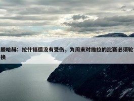 滕哈赫：拉什福德没有受伤，为周末对维拉的比赛必须轮换