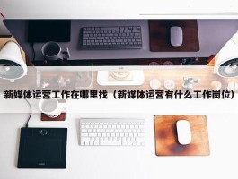 新媒体运营工作在哪里找（新媒体运营有什么工作岗位）