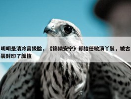 明明是清冷高级脸，《锦绣安宁》却给任敏演丫鬟，被古装封印了颜值