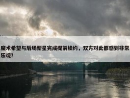 魔术希望与后场新星完成提前续约，双方对此都感到非常乐观？