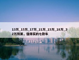 13万_15万_17万_21万_23万_28万_32万预算，值得买的七款车