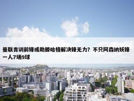 曼联青训前锋或助滕哈格解决锋无力？不只阿森纳妖锋 一人7场9球