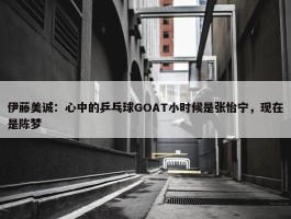 伊藤美诚：心中的乒乓球GOAT小时候是张怡宁，现在是陈梦