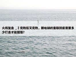 火线复盘 _ 完败后又完败，滕哈赫的曼联到底需要多少打击才能醒悟？