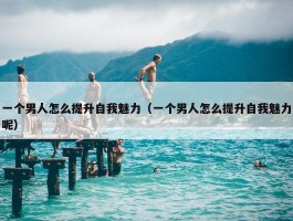 一个男人怎么提升自我魅力（一个男人怎么提升自我魅力呢）