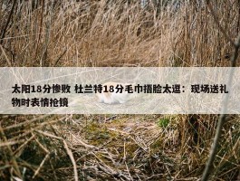 太阳18分惨败 杜兰特18分毛巾捂脸太逗：现场送礼物时表情抢镜