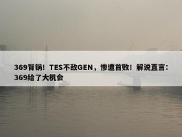 369背锅！TES不敌GEN，惨遭首败！解说直言：369给了大机会