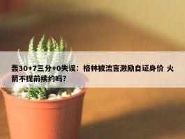 轰30+7三分+0失误：格林被流言激励自证身价 火箭不提前续约吗？