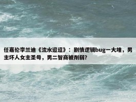 任嘉伦李兰迪《流水迢迢》：剧情逻辑bug一大堆，男主坏人女主圣母，男二智商被削弱？