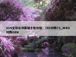 S14全球总决赛瑞士轮分组：TES对阵T1_WBG对阵GEN