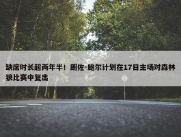 缺席时长超两年半！朗佐-鲍尔计划在17日主场对森林狼比赛中复出