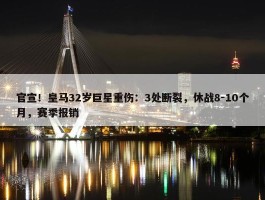 官宣！皇马32岁巨星重伤：3处断裂，休战8-10个月，赛季报销