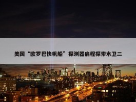 美国“欧罗巴快帆船”探测器启程探索木卫二