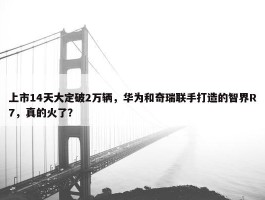 上市14天大定破2万辆，华为和奇瑞联手打造的智界R7，真的火了？