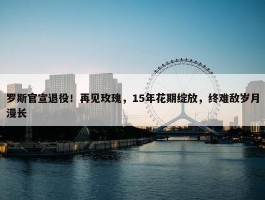 罗斯官宣退役！再见玫瑰，15年花期绽放，终难敌岁月漫长