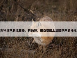 利物浦队长收集器，科纳特：很自豪戴上法国队队长袖标