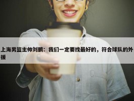 上海男篮主帅刘鹏：我们一定要找最好的，符合球队的外援