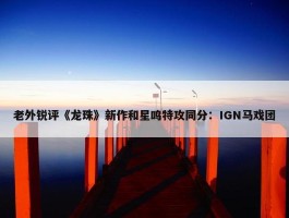 老外锐评《龙珠》新作和星鸣特攻同分：IGN马戏团