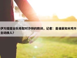 伊万提醒全队吸取对沙特的教训，记者：是谁呆如木鸡不主动换人？