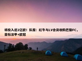 将投入近2亿欧！队报：红牛与LV合资收购巴黎FC，目标法甲+欧冠