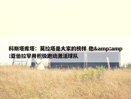 科斯塔库塔：莫拉塔是大家的榜样 他&amp;亚伯拉罕用积极跑动激活球队