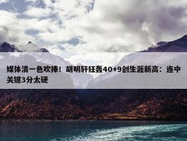 媒体清一色吹捧！胡明轩狂轰40+9创生涯新高：连中关键3分太硬