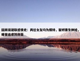 回顾易建联感情史：两任女友均为模特，娶娇妻生俩娃，曝曾追求刘亦菲