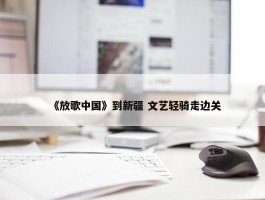 《放歌中国》到新疆 文艺轻骑走边关