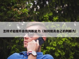 怎样才能提升自我判断能力（如何提高自己的判断力）