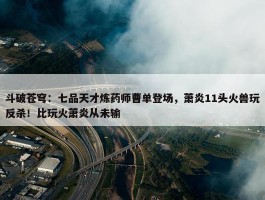 斗破苍穹：七品天才炼药师曹单登场，萧炎11头火兽玩反杀！比玩火萧炎从未输