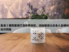 吴易昺强势晋级打消外界担忧，训练被误认日本人自嘲叫日川冈坂