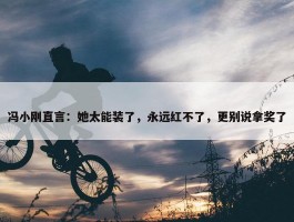 冯小刚直言：她太能装了，永远红不了，更别说拿奖了