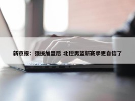 新京报：强援加盟后 北控男篮新赛季更自信了