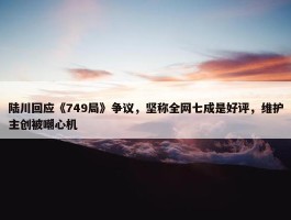 陆川回应《749局》争议，坚称全网七成是好评，维护主创被嘲心机