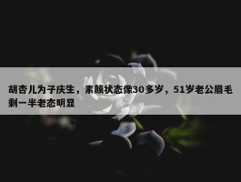 胡杏儿为子庆生，素颜状态像30多岁，51岁老公眉毛剩一半老态明显