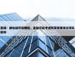 英媒：滕哈赫开局糟糕，曼联可能考虑阿莱格里接任球队新帅