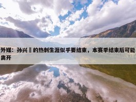 外媒：孙兴慜的热刺生涯似乎要结束，本赛季结束后可能离开