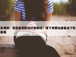 皮奥利：亚冠虽取胜但仍有缺点；接下来要迅速备战下轮联赛