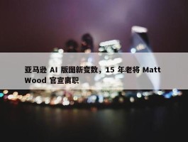 亚马逊 AI 版图新变数，15 年老将 Matt Wood 官宣离职