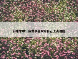 蔚来李斌：我做事喜欢给自己上点难度