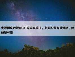 央视国庆收视破3！李宇春端庄，张若昀游本昌惊艳，赵丽颖可惜