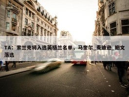 TA：索兰克将入选英格兰名单，马奎尔_麦迪逊_鲍文落选