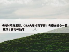 杨鸣对喷克里斯，CBA火爆冲突不断！弗格送暖心一幕 王岚嵚首秀神仙球