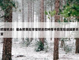 把握机会！崔永熙赛后享受球迷欢呼挥手致意后返回更衣室