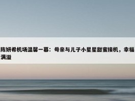 陈妍希机场温馨一幕：母亲与儿子小星星甜蜜接机，幸福满溢