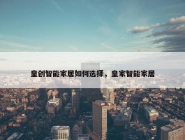 皇创智能家居如何选择，皇家智能家居