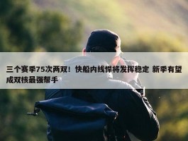 三个赛季75次两双！快船内线悍将发挥稳定 新季有望成双核最强帮手