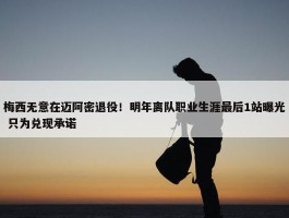 梅西无意在迈阿密退役！明年离队职业生涯最后1站曝光 只为兑现承诺