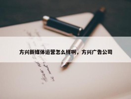 方兴新媒体运营怎么样啊，方兴广告公司