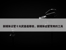 新媒体运营十大武器是那些，新媒体运营常用的工具